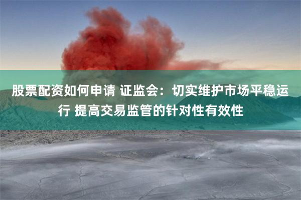 股票配资如何申请 证监会：切实维护市场平稳运行 提高交易监管的针对性有效性