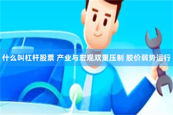 什么叫杠杆股票 产业与宏观双重压制 胶价弱势运行