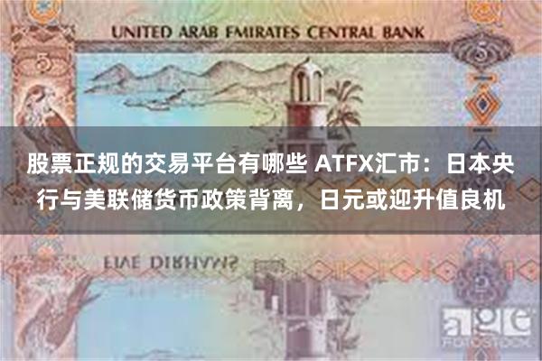 股票正规的交易平台有哪些 ATFX汇市：日本央行与美联储货币政策背离，日元或迎升值良机