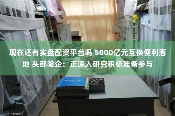 现在还有实盘配资平台吗 5000亿元互换便利落地 头部险企：正深入研究积极准备参与