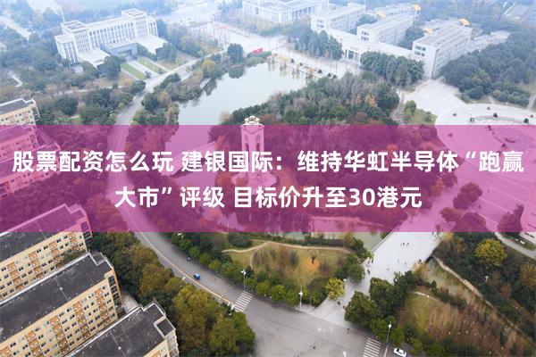 股票配资怎么玩 建银国际：维持华虹半导体“跑赢大市”评级 目标价升至30港元