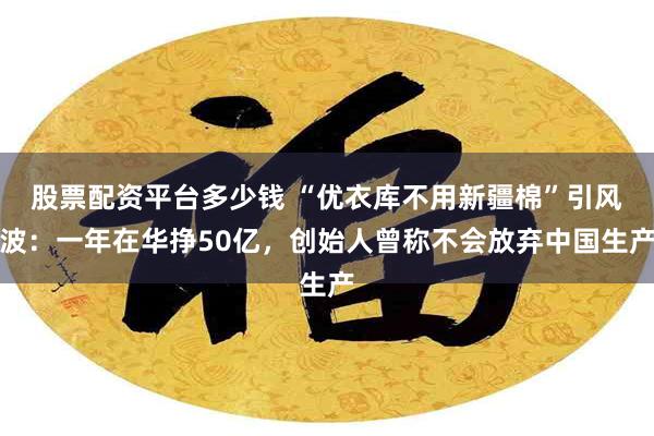 股票配资平台多少钱 “优衣库不用新疆棉”引风波：一年在华挣50亿，创始人曾称不会放弃中国生产