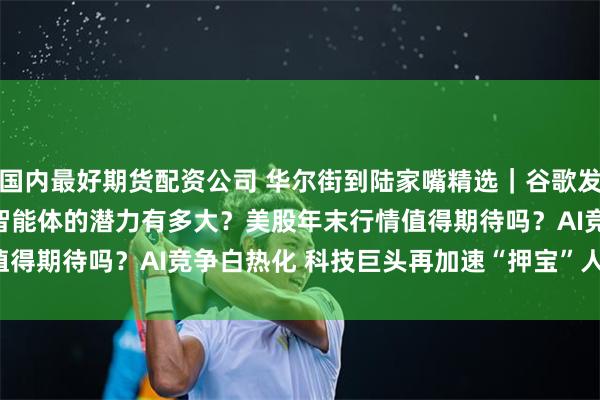 国内最好期货配资公司 华尔街到陆家嘴精选｜谷歌发布Genie 2模型 具身智能体的潜力有多大？美股年末行情值得期待吗？AI竞争白热化 科技巨头再加速“押宝”人工智能赛道！