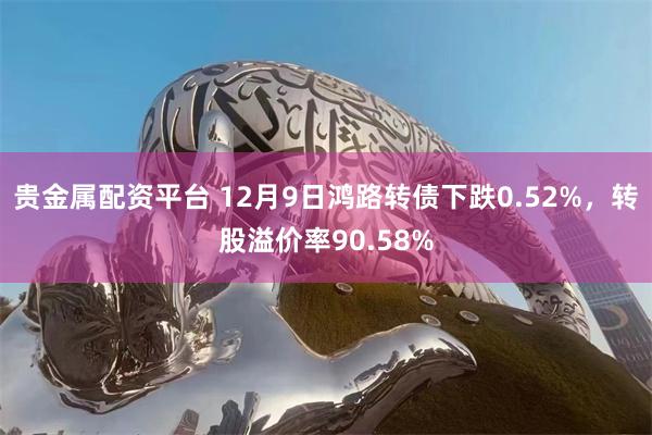 贵金属配资平台 12月9日鸿路转债下跌0.52%，转股溢价率90.58%