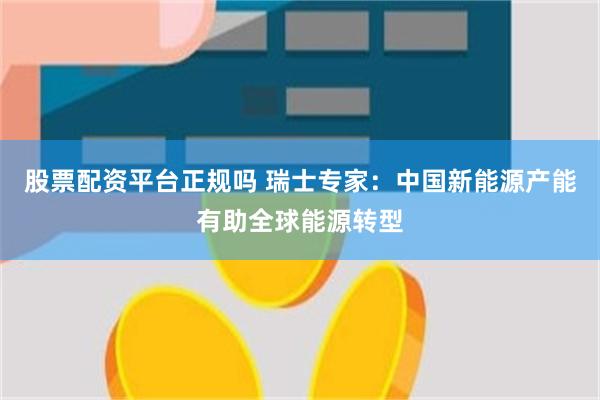 股票配资平台正规吗 瑞士专家：中国新能源产能有助全球能源转型