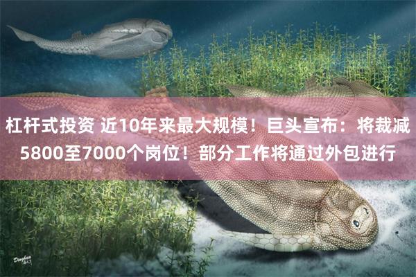 杠杆式投资 近10年来最大规模！巨头宣布：将裁减5800至7000个岗位！部分工作将通过外包进行