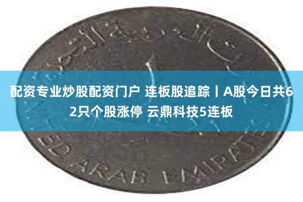 配资专业炒股配资门户 连板股追踪丨A股今日共62只个股涨停 云鼎科技5连板