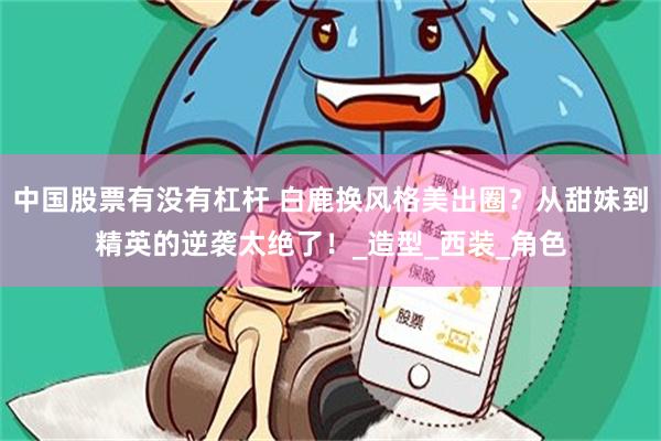 中国股票有没有杠杆 白鹿换风格美出圈？从甜妹到精英的逆袭太绝了！_造型_西装_角色